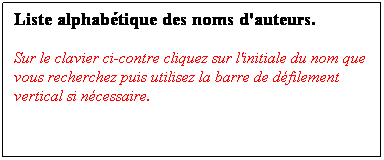 Zone de Texte: Liste alphabtique des noms d'auteurs.
Sur le clavier ci-contre cliquez sur l'initiale du nom que vous recherchez puis utilisez la barre de dfilement vertical si ncessaire.

 

